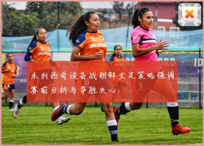 米利西奇谈备战朝鲜女足策略强调赛前分析与争胜决心