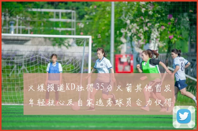 火媒报道KD独得35分火箭其他首发年轻核心及自家选秀球员合力仅得42分