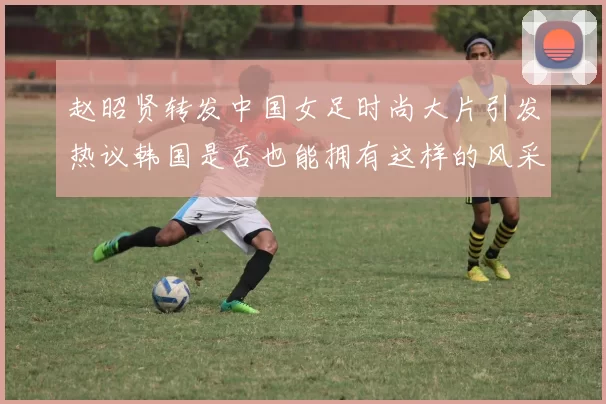 赵昭贤转发中国女足时尚大片引发热议韩国是否也能拥有这样的风采