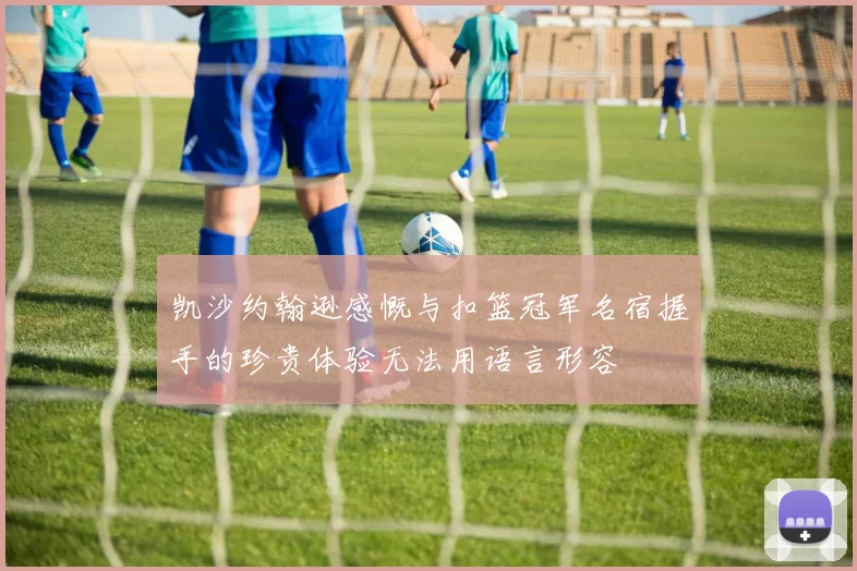 凯沙约翰逊感慨与扣篮冠军名宿握手的珍贵体验无法用语言形容