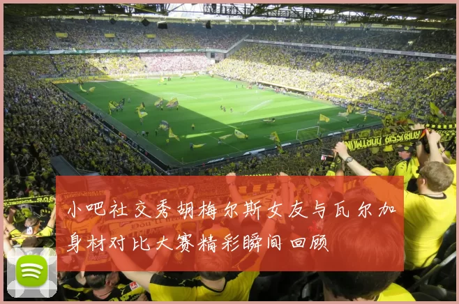 小吧社交秀胡梅尔斯女友与瓦尔加身材对比大赛精彩瞬间回顾