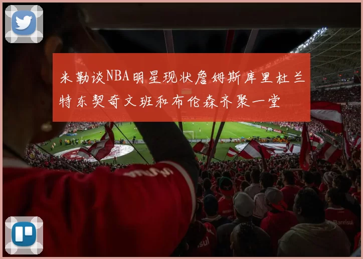 米勒谈NBA明星现状詹姆斯库里杜兰特东契奇文班和布伦森齐聚一堂
