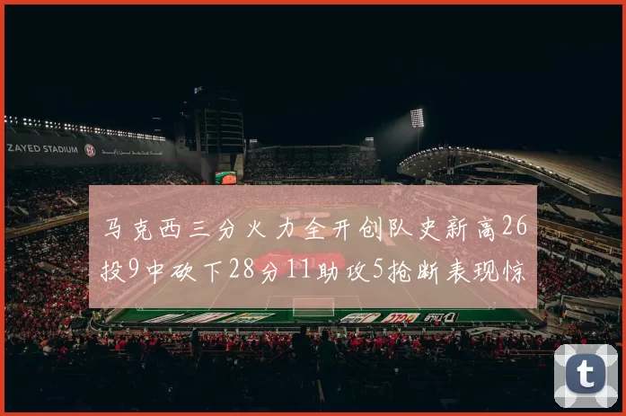 马克西三分火力全开创队史新高26投9中砍下28分11助攻5抢断表现惊艳