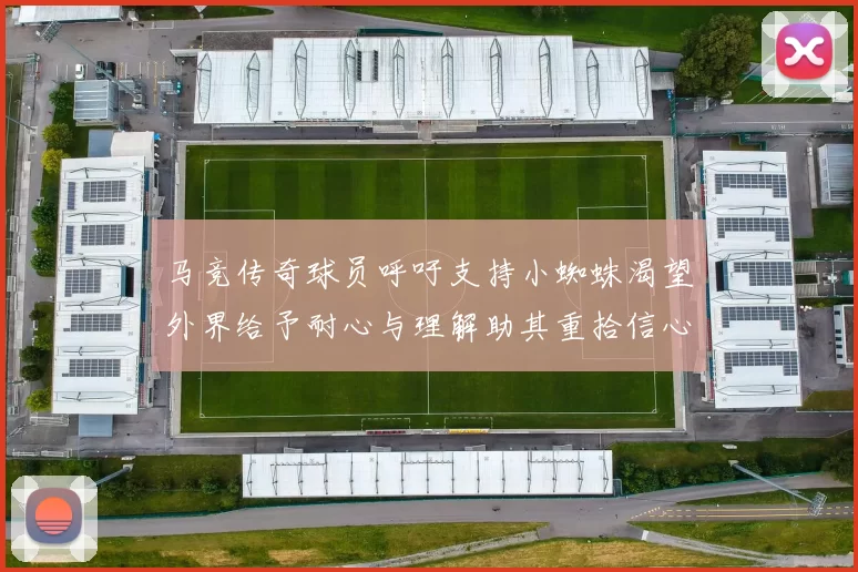 马竞传奇球员呼吁支持小蜘蛛渴望外界给予耐心与理解助其重拾信心