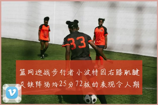 篮网迎战步行者小波特因右膝肌腱炎缺阵场均25分72板的表现令人期待