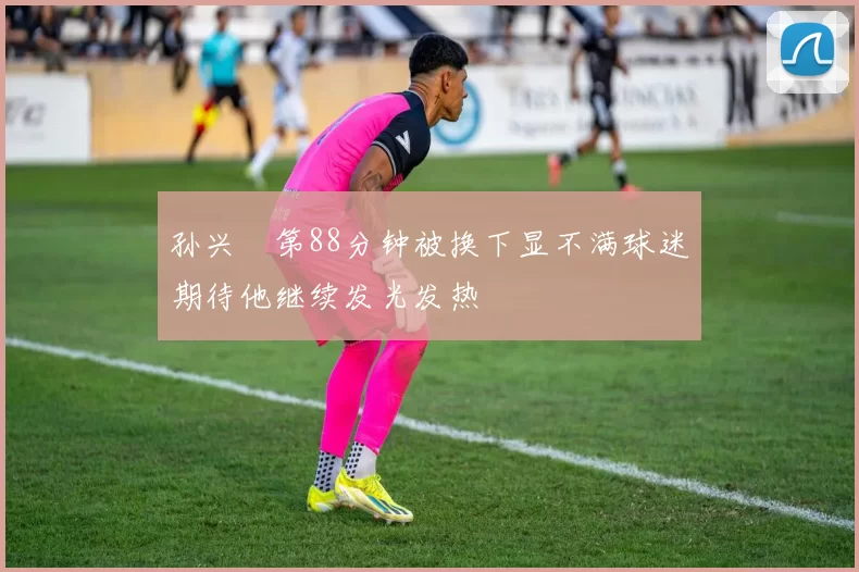 孙兴慜第88分钟被换下显不满球迷期待他继续发光发热