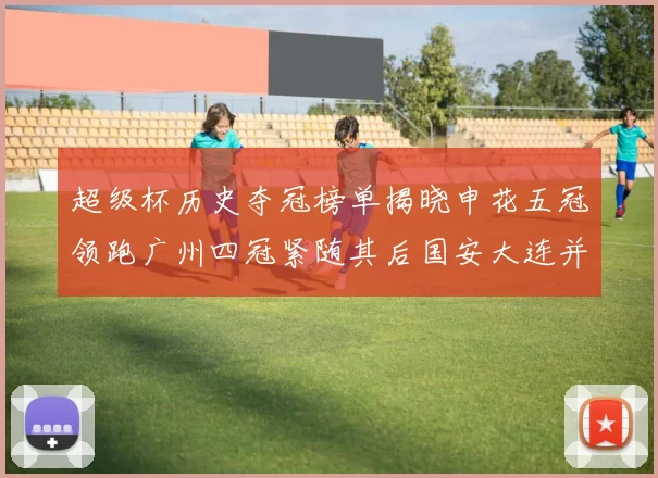 超级杯历史夺冠榜单揭晓申花五冠领跑广州四冠紧随其后国安大连并列第三
