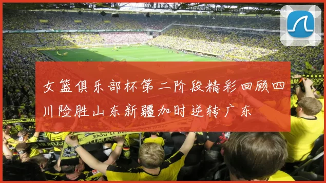 女篮俱乐部杯第二阶段精彩回顾四川险胜山东新疆加时逆转广东
