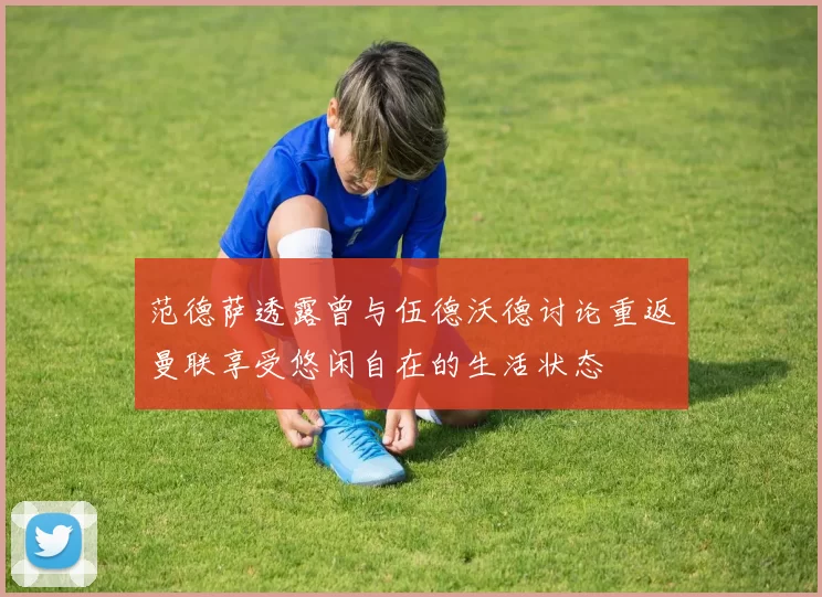 范德萨透露曾与伍德沃德讨论重返曼联享受悠闲自在的生活状态