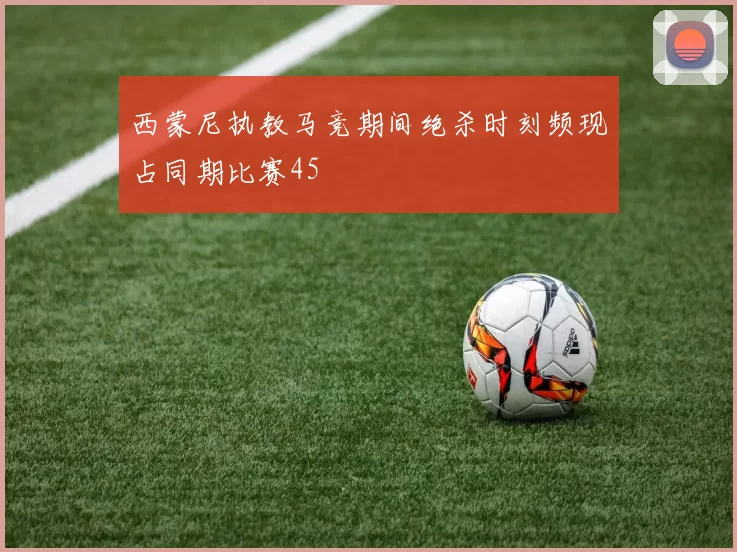 西蒙尼执教马竞期间绝杀时刻频现占同期比赛45