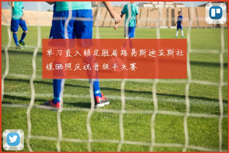 单刀直入锁定胜局路易斯迪亚斯社媒晒照庆祝晋级半决赛