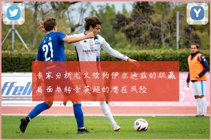 专家分析尤文续约伊尔迪兹的双赢局面与转会英超的潜在风险
