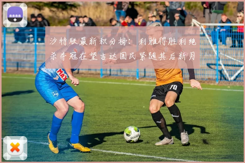沙特联最新积分榜：利雅得胜利绝杀夺冠在望吉达国民紧随其后新月争夺激烈