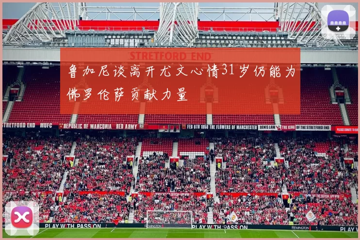 鲁加尼谈离开尤文心情31岁仍能为佛罗伦萨贡献力量