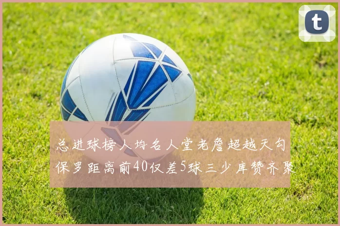总进球榜人均名人堂老詹超越天勾保罗距离前40仅差5球三少库赞齐聚榜单