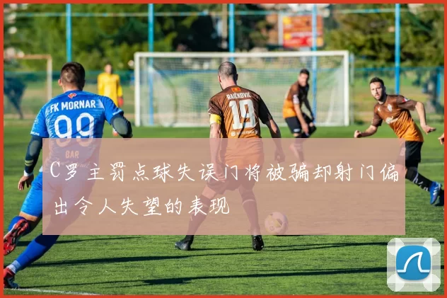 C罗主罚点球失误门将被骗却射门偏出令人失望的表现