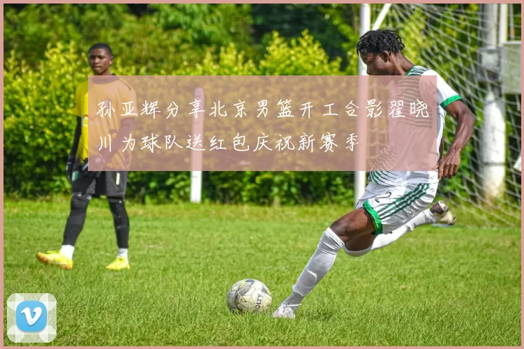 孙亚辉分享北京男篮开工合影翟晓川为球队送红包庆祝新赛季