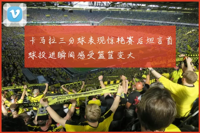 卡马拉三分球表现惊艳赛后坦言首球投进瞬间感受篮筐变大